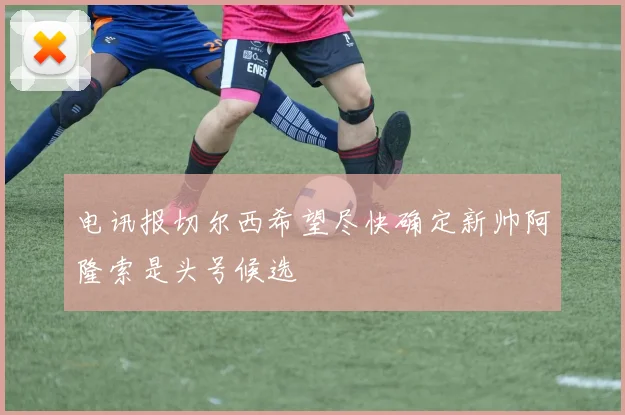 电讯报切尔西希望尽快确定新帅阿隆索是头号候选