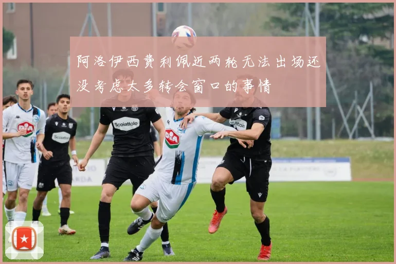 阿洛伊西费利佩近两轮无法出场还没考虑太多转会窗口的事情