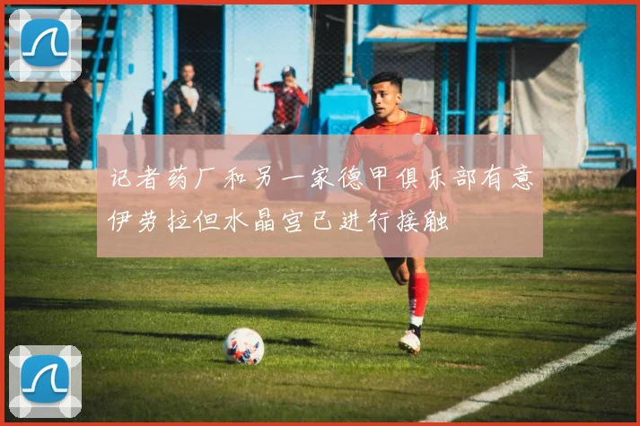 记者药厂和另一家德甲俱乐部有意伊劳拉但水晶宫已进行接触