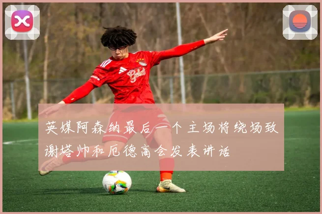 英媒阿森纳最后一个主场将绕场致谢塔帅和厄德高会发表讲话