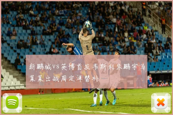 新鹏城vs英博首发韦斯利朱鹏宇马莱莱出战周定洋替补